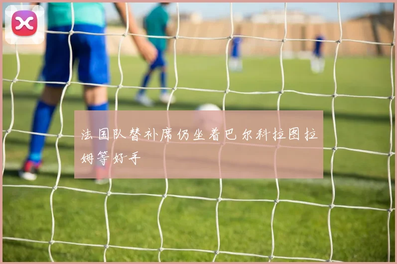 法国队替补席仍坐着巴尔科拉图拉姆等好手