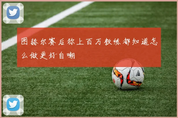 图赫尔赛后称上百万教练都知道怎么做更好自嘲
